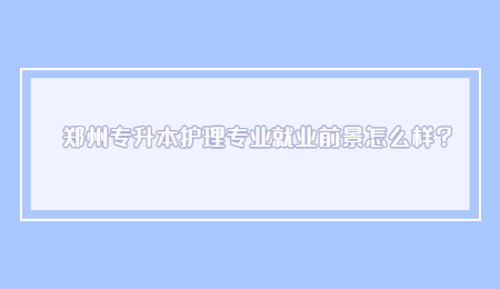 郑州专升本护理专业就业前景怎么样？